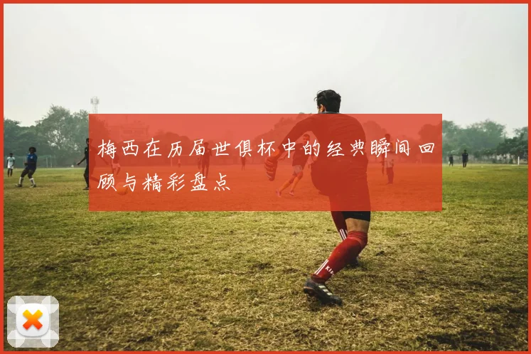 梅西在历届世俱杯中的经典瞬间回顾与精彩盘点